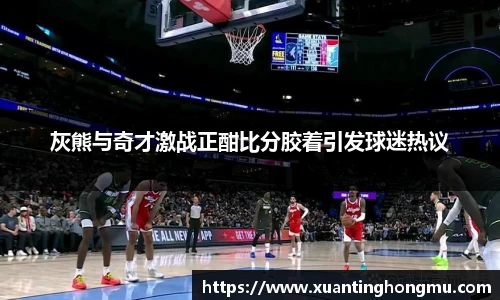 灰熊与奇才激战正酣比分胶着引发球迷热议